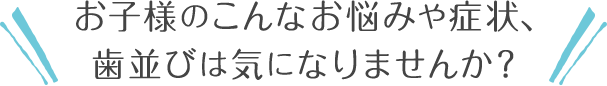 お子様のこんなお悩みや症状、歯並びは気になりませんか？